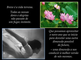 Breve é a vida terrena.
Todas as nossas
dores e alegrias
não passam de
um fugaz instante.
Que possamos aproveitar
o novo ano que se inicia
para desvelar uma outra
dimensão possível
do futuro,
– uma dimensão a nos
conduzir à melhor versão
de nós mesmos.

 
