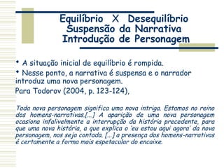Equilíbrio X Desequilíbrio
Suspensão da Narrativa
Introdução de Personagem
 A situação inicial de equilíbrio é rompida.
 Nesse ponto, a narrativa é suspensa e o narrador
introduz uma nova personagem.
Para Todorov (2004, p. 123-124),
Toda nova personagem significa uma nova intriga. Estamos no reino
dos homens-narrativas.[...] A aparição de uma nova personagem
ocasiona infalivelmente a interrupção da história precedente, para
que uma nova história, a que explica o ‘eu estou aqui agora’ da nova
personagem, nos seja contada. [...] a presença dos homens-narrativas
é certamente a forma mais espetacular do encaixe.
 