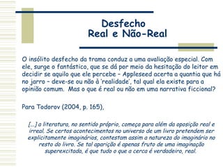Desfecho
Real e Não-Real
O insólito desfecho da trama conduz a uma avaliação especial. Com
ele, surge o fantástico, que se dá por meio da hesitação do leitor em
decidir se aquilo que ele percebe – Appleseed acerta a quantia que há
no jarro – deve-se ou não à ‘realidade’, tal qual ela existe para a
opinião comum. Mas o que é real ou não em uma narrativa ficcional?
Para Todorov (2004, p. 165),
[...] a literatura, no sentido próprio, começa para além da oposição real e
irreal. Se certos acontecimentos no universo de um livro pretendem ser
explicitamente imaginários, contestam assim a natureza do imaginário no
resto do livro. Se tal aparição é apenas fruto de uma imaginação
superexcitada, é que tudo o que a cerca é verdadeiro, real.
 