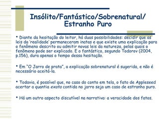 Insólito/Fantástico/Sobrenatural/
Estranho Puro
 Diante da hesitação do leitor, há duas possibilidades: decidir que as
leis da ‘realidade’ permaneceram inatas e que existe uma explicação para
o fenômeno descrito ou admitir novas leis da natureza, pelas quais o
fenômeno pode ser explicado. E o fantástico, segundo Todorov (2004,
p.156), dura apenas o tempo dessa hesitação.
 Em “O Jarro de prata”, a explicação sobrenatural é sugerida, e não é
necessário aceitá-la.
 Todavia, é possível que, no caso do conto em tela, o fato de Appleseed
acertar a quantia exata contida no jarro seja um caso de estranho puro.
 Há um outro aspecto discutível na narrativa: a veracidade dos fatos.
 