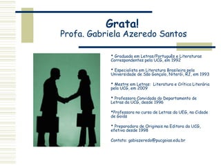 Grata!
Profa. Gabriela Azeredo Santos
 Graduada em Letras/Português e Literaturas
Correspondentes pela UCG, em 1992
 Especialista em Literatura Brasileira pela
Universidade de São Gonçalo, Niterói, RJ, em 1993
 Mestre em Letras: Literatura e Crítica Literária
pela UCG, em 2009
 Professora Convidada do Departamento de
Letras da UCG, desde 1996
Professora no curso de Letras da UEG, na Cidade
de Goiás
 Preparadora de Originais na Editora da UCG,
efetiva desde 1998
Contato: gabiazeredo@pucgoias.edu.br
 