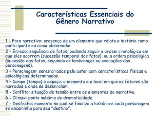Características Essenciais do
Gênero Narrativo
1 - Foco narrativo: presença de um elemento que relata a história como
participante ou como observador.
2 - Enredo: seqüência de fatos, podendo seguir a ordem cronológica em
que eles ocorrem (sucessão temporal dos fatos), ou a ordem psicológica
(sucessão dos fatos, seguindo as lembranças ou evocações das
personagens).
3 - Personagem: seres criados pelo autor com características físicas e
psicológicas determinadas.
4 – Campo (tempo) e espaço: o momento e o local em que os fatores são
narrados e onde se desenrolam.
5 - Conflito: situação de tensão entre os elementos da narrativa.
6 - Clímax: ponto máximo de dramaticidade.
7 - Desfecho: momento no qual se finaliza a história e cada personagem
se encaminha para seu "destino".
 
