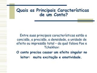Quais as Principais Características
de um Conto?
Entre suas principais características estão a
concisão, a precisão, a densidade, a unidade de
efeito ou impressão total – da qual falava Poe e
Tchekhov:
O conto precisa causar um efeito singular no
leitor: muita excitação e emotividade.
 