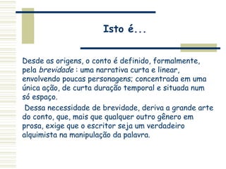 Isto é...
Desde as origens, o conto é definido, formalmente,
pela brevidade : uma narrativa curta e linear,
envolvendo poucas personagens; concentrada em uma
única ação, de curta duração temporal e situada num
só espaço.
Dessa necessidade de brevidade, deriva a grande arte
do conto, que, mais que qualquer outro gênero em
prosa, exige que o escritor seja um verdadeiro
alquimista na manipulação da palavra.
 