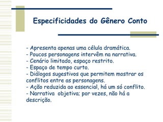 Especificidades do Gênero Conto
- Apresenta apenas uma célula dramática.
- Poucos personagens intervêm na narrativa.
- Cenário limitado, espaço restrito.
- Espaço de tempo curto.
- Diálogos sugestivos que permitem mostrar os
conflitos entre as personagens.
- Ação reduzida ao essencial, há um só conflito.
- Narrativa objetiva; por vezes, não há a
descrição.
 