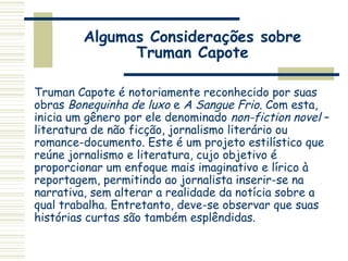 Algumas Considerações sobre
Truman Capote
Truman Capote é notoriamente reconhecido por suas
obras Bonequinha de luxo e A Sangue Frio. Com esta,
inicia um gênero por ele denominado non-fiction novel –
literatura de não ficção, jornalismo literário ou
romance-documento. Este é um projeto estilístico que
reúne jornalismo e literatura, cujo objetivo é
proporcionar um enfoque mais imaginativo e lírico à
reportagem, permitindo ao jornalista inserir-se na
narrativa, sem alterar a realidade da notícia sobre a
qual trabalha. Entretanto, deve-se observar que suas
histórias curtas são também esplêndidas.
 
