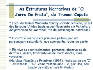 As Estruturas Narrativas de “O
Jarro De Prata”, de Truman Capote
 Local da trama: Wachata County, cidade pequena, ao sul
dos Estados Unidos (mais especificamente em Valhalla, a
drugstore do Sr. Marshall, tio do personagem-narrador)
 O conto é narrado em primeira pessoa, por um
personagem secundário, que acompanha todos de perto.
 Ele vive os acontecimentos, portanto, observa-os de
dentro e, assim, transmite-os de modo direto, mais
verossímil.
(Na classificação de Friedman (1967), trata-se de um “I”
as witness – “eu” como testemunha – e, por isso, seu
ângulo de visão é mais limitado.)
 