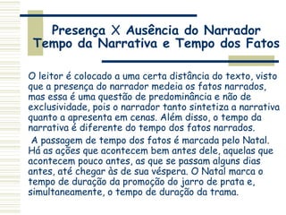 Presença X Ausência do Narrador
Tempo da Narrativa e Tempo dos Fatos
O leitor é colocado a uma certa distância do texto, visto
que a presença do narrador medeia os fatos narrados,
mas essa é uma questão de predominância e não de
exclusividade, pois o narrador tanto sintetiza a narrativa
quanto a apresenta em cenas. Além disso, o tempo da
narrativa é diferente do tempo dos fatos narrados.
A passagem de tempo dos fatos é marcada pelo Natal.
Há as ações que acontecem bem antes dele, aquelas que
acontecem pouco antes, as que se passam alguns dias
antes, até chegar às de sua véspera. O Natal marca o
tempo de duração da promoção do jarro de prata e,
simultaneamente, o tempo de duração da trama.
 