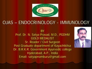 OJAS – ENDOCRINOLOGY - IMMUNOLOGY
                        BY
     Prof. Dr. N. Satya Prasad, M.D., PGDHM
                  GOLD MEDALIST
             Sr. Reader / Civil Surgeon
    Post Graduate department of Kayachikitsa
    Dr. B.R.K.R. Government Ayurvedic college
              Hyderabad, A.P., India
        Email: satyapnamburu@gmail.com
 