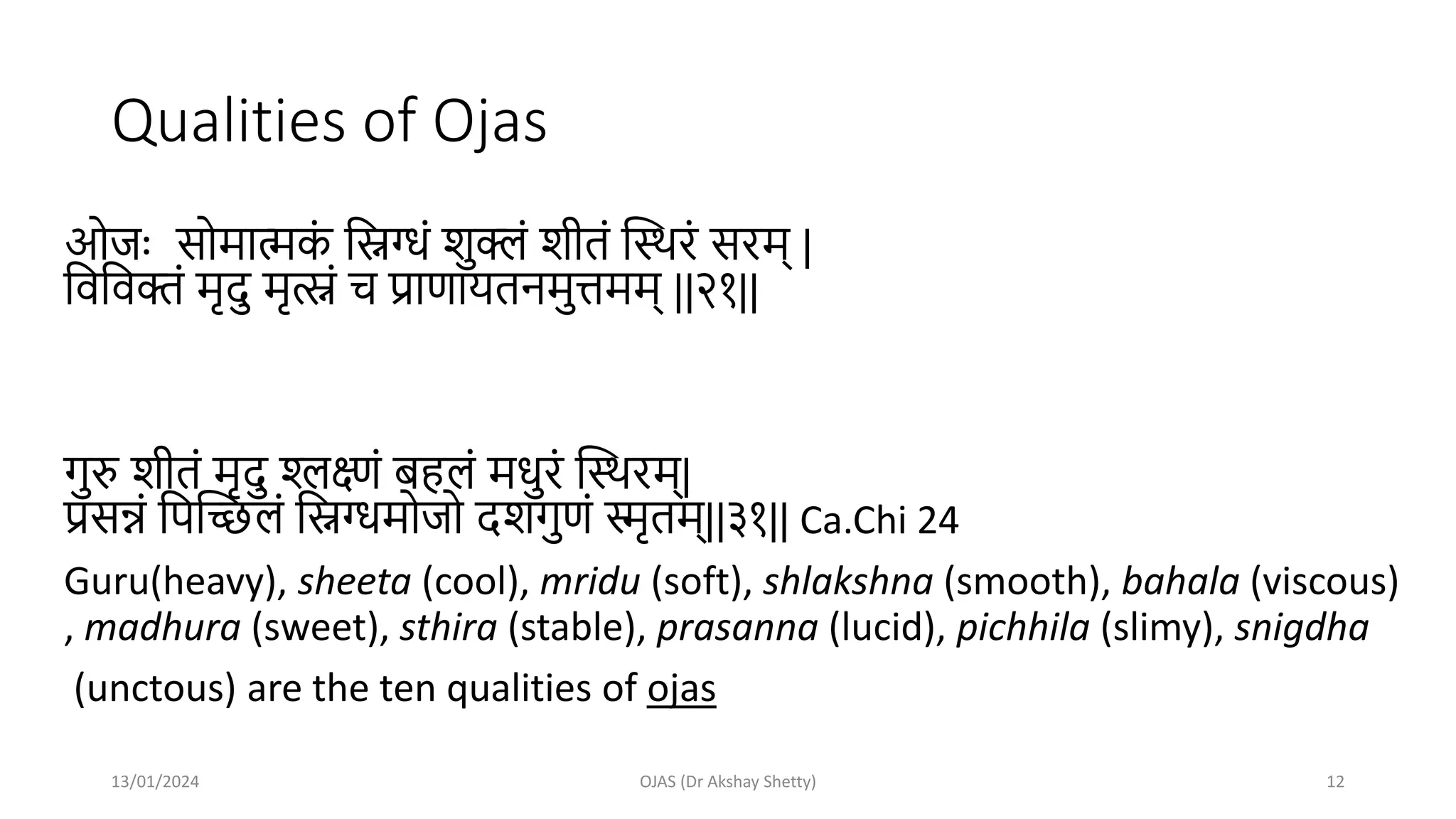 Qualities of Ojas
ओजः सोमात्मक
ां मिग्धां शुक्लां शीतां स्थिरां सरम् |
मवमवक्तां मृदु मृत्स्नां च प्राणायतनमुत्तमम् ||२१||
गुरु शीतां मृदु श्लक्ष्णां बहलां मधुरां स्थिरम्|
प्रसन्नां मपस्िलां मिग्धमोजो दशगुणां स्मृतम्||३१|| Ca.Chi 24
Guru(heavy), sheeta (cool), mridu (soft), shlakshna (smooth), bahala (viscous)
, madhura (sweet), sthira (stable), prasanna (lucid), pichhila (slimy), snigdha
(unctous) are the ten qualities of ojas
13/01/2024 OJAS (Dr Akshay Shetty) 12
 
