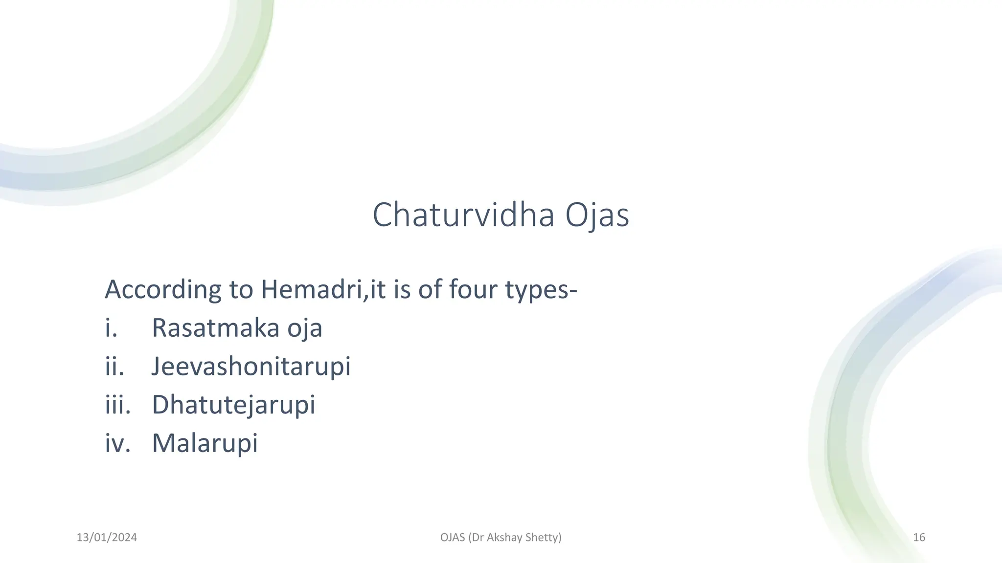 Chaturvidha Ojas
According to Hemadri,it is of four types-
i. Rasatmaka oja
ii. Jeevashonitarupi
iii. Dhatutejarupi
iv. Malarupi
13/01/2024 OJAS (Dr Akshay Shetty) 16
 