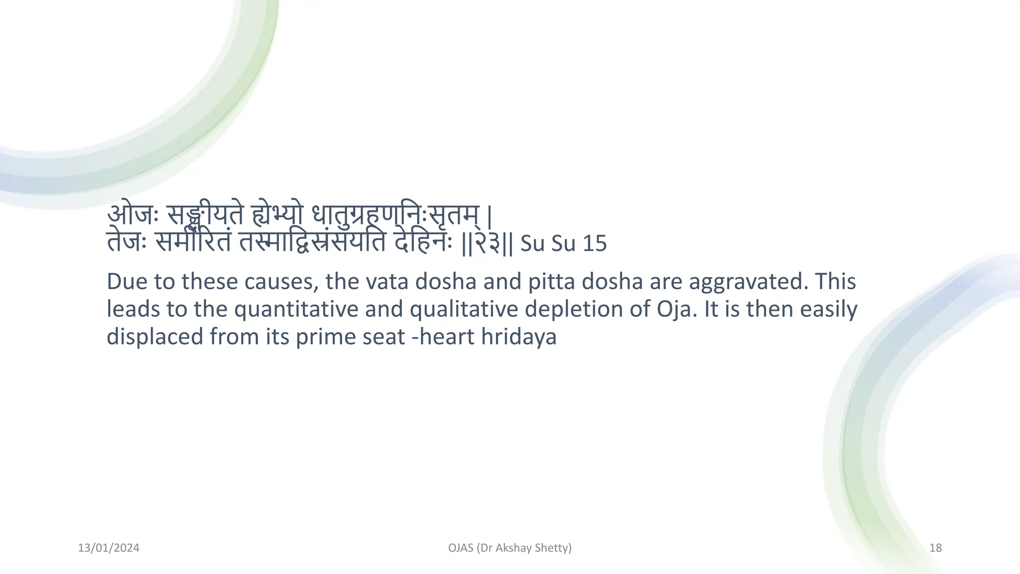 ओजः सङ्क्षीयते ह्येभ्यो धातुग्रहणमनःसृतम् |
तेजः समीररतां तस्मामद्वस्रांसयमत देमहनः ||२३|| Su Su 15
Due to these causes, the vata dosha and pitta dosha are aggravated. This
leads to the quantitative and qualitative depletion of Oja. It is then easily
displaced from its prime seat -heart hridaya
13/01/2024 OJAS (Dr Akshay Shetty) 18
 