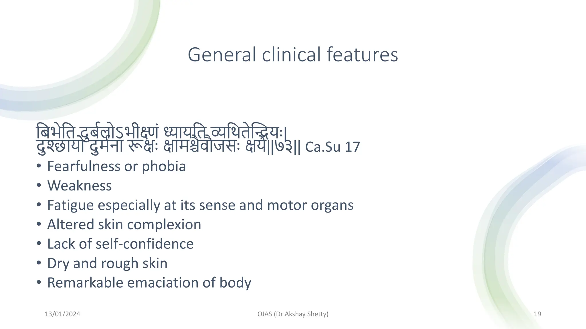 General clinical features
मबिेमत दुबथलोऽिीक्ष्णां ध्यायमत व्यमितेस्ियः|
दुश्छायो दुमथना रूक्षः क्षामश्चैवौजसः क्षये||७३|| Ca.Su 17
• Fearfulness or phobia
• Weakness
• Fatigue especially at its sense and motor organs
• Altered skin complexion
• Lack of self-confidence
• Dry and rough skin
• Remarkable emaciation of body
13/01/2024 OJAS (Dr Akshay Shetty) 19
 