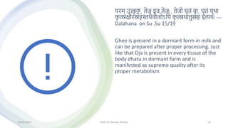 परम् उत्क
ृ ष्टां, तेज इव तेजः, तेजो घृतां वा, घृतां यिा
क
ृ त्स्नक्षीरिेहस्तिैवौजोऽमप क
ृ त्स्नधातुिेह इत्यिथः ---
Dalahana on Su .Su 15/19
Ghee is present in a dormant form in milk and
can be prepared after proper processing. Just
like that Oja is present in every tissue of the
body dhatu in dormant form and is
manifested as supreme quality after its
proper metabolism
13/01/2024 OJAS (Dr Akshay Shetty) 10
 