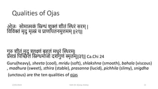 Qualities of Ojas
ओजः सोमात्मक
ां मिग्धां शुक्लां शीतां स्थिरां सरम् |
मवमवक्तां मृदु मृत्स्नां च प्राणायतनमुत्तमम् ||२१||
गुरु शीतां मृदु श्लक्ष्णां बहलां मधुरां स्थिरम्|
प्रसन्नां मपस्िलां मिग्धमोजो दशगुणां स्मृतम्||३१|| Ca.Chi 24
Guru(heavy), sheeta (cool), mridu (soft), shlakshna (smooth), bahala (viscous)
, madhura (sweet), sthira (stable), prasanna (lucid), pichhila (slimy), snigdha
(unctous) are the ten qualities of ojas
13/01/2024 OJAS (Dr Akshay Shetty) 12
 