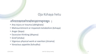 Oja Kshaya hetu
अमिघातात्क्षयात्कोपािोकाद्ध्यानाि
र मात्क्षुधः |
• Any injury or trauma (abhighata)
• Malnourishment or impaired metabolism (kshaya)
• Anger (kopa)
• Excessive thinking (dhyana)
• Grief (shoka)
• Vigorous physical work or exertion (shrama)
• Voracious appetite (kshudha)
13/01/2024 OJAS (Dr Akshay Shetty) 17
 