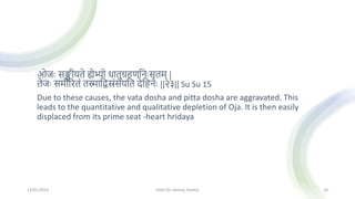 ओजः सङ्क्षीयते ह्येभ्यो धातुग्रहणमनःसृतम् |
तेजः समीररतां तस्मामद्वस्रांसयमत देमहनः ||२३|| Su Su 15
Due to these causes, the vata dosha and pitta dosha are aggravated. This
leads to the quantitative and qualitative depletion of Oja. It is then easily
displaced from its prime seat -heart hridaya
13/01/2024 OJAS (Dr Akshay Shetty) 18
 