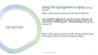 DEFINITION
ओजस्तु तेजो धातूनाां शुक्रान्तानाां परां स्मृतम्| A.H.Su
11/37
Ojas is the pure essence of all seven dhatus
तत्र रसादीनाां शुक्रान्तानाां धातूनाां यत् परां तेजस्तत् ख
ल्वोजस्तदेव बलममत्युच्यते, स्वशास्त्रमसद्धान्तात् ||१९||
Su Su 15
Ojas is the pure essence of all dhatus from Rasa
to shukra ,which is also termed as Bala.
13/01/2024 OJAS (Dr Akshay Shetty) 5
 