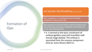 Formation of
Ojas
प्रिमां जायते ह्योजः शरीरेऽस्स्मञ्छरीररणाम्| Ca.Su 17/75
After conception, it is manifested as the first body
component in intra-uterine life.
Oja is present in dormant form in sperms (shukra) and
ovum (shonita) of parents. [Dallhana Commentary on
Su. Sa. Sutra Sthana 15/9]
• It is termed as the basic constituent of
embryo (garbha sara) and resembles with
morula stage (kalala). The embryo is
nourished from this essence component.
[Cha.Sa. Sutra Sthana 20/9-11]
13/01/2024 OJAS (Dr Akshay Shetty) 8
 