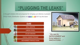 “PLUGGING THE LEAKS”
A thought initiative felt and prepared for bringing out reforms in present
PDS( Public Distribution System) via MANTHAN 2013 by the team:
OJAS
ANUJ MANTRI
UMESH PATEL
AYUSH MISHRA
VISHAL KUMAR PRASAD
MOHAMMED PARVEZ KHAN
“ We care for
IMPROVEMENT and
firmly believe in
INNOVATIONS….”
 