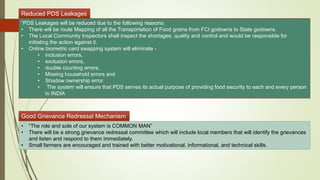 Reduced PDS Leakages
“PDS Leakages will be reduced due to the following reasons:
• There will be route Mapping of all the Transportation of Food grains from FCI godowns to State godowns.
• The Local Community Inspectors shall inspect the shortages, quality and control and would be responsible for
initiating the action against it.
• Online biometric card swapping system will eliminate -
• inclusion errors,
• exclusion errors,
• double counting errors,
• Missing household errors and
• Shadow ownership error.
• The system will ensure that PDS serves its actual purpose of providing food security to each and every person
in INDIA
Good Grievance Redressal Mechanism
• “The role and sole of our system is COMMON MAN”
• There will be a strong grievance redressal committee which will include local members that will identify the grievances
and listen and respond to them immediately.
• Small farmers are encouraged and trained with better motivational, informational, and technical skills.
 