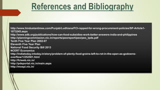 http://www.hindustantimes.com/Punjab/Ludhiana/FCI-rapped-for-wrong-procurement-policies/SP-Article1-
1073245.aspx
http://www.adb.org/publications/how-can-food-subsidies-work-better-answers-india-and-philippines
http://planningcommission.nic.in/reports/peoreport/peo/peo_tpds.pdf
Tenth Five Year Plan 2002-07
Eleventh Five Year Plan
National Food Security Bill 2013
NCERT Economics
http://indiatoday.intoday.in/story/problem-of-plenty-food-grains-left-to-rot-in-the-open-as-godowns-
overflow/1/252581.html
http://fciweb.nic.in/
http://pdsportal.nic.in/main.aspx
http://mospi.nic.in/
 