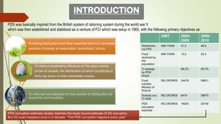 INTRODUCTION
PDS was basically inspired from the British system of rationing system during the world war II
which was then established and stabilized as a venture of FCI which was setup in 1965, with the following primary objectives as
:
Providing food grains and other essential items to vulnerable
sections of society at reasonable ( subsidized ) prices.
To have a moderating influence on the open market
prices of cereals, the distribution of which constitutes a
fairly big share of total marketable surplus.
To attempt socialization in the matter of distribution of
essential commodities.
PDS corruption estimate closely matches the lower bound estimate of 2G corruption.
But 2G scam happens once in a decade. “The PDS corruption happens every year”
UNIT 2004-
2005
2009-
2010
Distribution
via FPS
MIN TONS 41.2 48.9
Food
received by
the
population
MIN TONS 13.2 25.3
% leakage
by PDS
shops
68.2% 48.3%
Food
subsidy-
Ministry of
finance
RS.CRORES 24479 59621
Subsidy acc.
To NSS
RS.CRORES 8474 38875
PDS
corruption
estimate
RS.CRORES 16005 20746
 