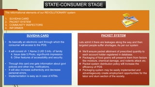 STATE-CONSUMER STAGE
The reformational elements of our REVOLUTIONARY system
1. SUVIDHA CARD
2. PACKET SYSTEM
3. COMMUNITY INSPECTORS
4. INFORMER
SUVIDHA CARD
• Its basically an electronic card through which the
consumer will access to the PDS.
• It will consist of- 1.Name 2.UID 3.Info. of family
4. Issue date 5.Photo, sign/thumb impression
6. Other features of accessibility and security.
• Through this card one gets information about govt
policies and other imp. notifications.
• It will also increase authenticity and decrease
personal errors.
• Implementation is easy as in case of ATMs.
PACKET SYSTEM
Lets admit it there are leakages along the way and then
targeted people suffer shortages. As per our system
 We’ll ensure packet allotment of prescribed quantity to
each account holder registered in database.
 Packaging of food grains will preserve them from factors
like moisture, chemical damage, and rodents attack etc.
 Packet system distribution policy will increase the
efficiency of PDS
 Packaging system may be easily implemented and
advantageously create employment opportunities for the
labor and slum section of the society.
 
