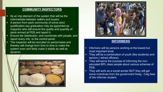 COMMUNITY INSPECTORS
 Its an imp element of the system that will be the
intermediate between sellers and buyers.
 A person from each community of some strict
qualification say graduation may be appointed as
inspector who will ensure the quality and quantity of
stock arrived at PDS and report it.
 Ensure fair distribution, and coordinate with people, and
report every info. to the control panel.
 The inspector will be recruited on period basis and
thereby will change from time to time to make the
system even and fairly make it stable as well as
dynamic.
INFORMERS
 Informers will be persons working at the lowest but
most important level.
 They will be a combination of youth (like students) and
seniors ( retired officers).
 They will serve the purpose of informing the non-
educated BPL class people about various schemes of
PDS.
 They will work as a social worker BUT they will get
some incentives from the government foreg : Colg fees
of the informer student.
 