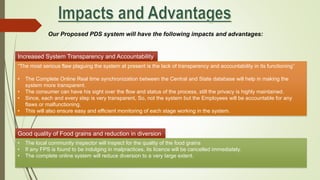 Our Proposed PDS system will have the following impacts and advantages:
Increased System Transparency and Accountability
“The most serious flaw plaguing the system at present is the lack of transparency and accountability in its functioning”
• The Complete Online Real time synchronization between the Central and State database will help in making the
system more transparent.
• The consumer can have his sight over the flow and status of the process, still the privacy is highly maintained.
• Since, each and every step is very transparent, So, not the system but the Employees will be accountable for any
flaws or malfunctioning.
• This will also ensure easy and efficient monitoring of each stage working in the system.
Good quality of Food grains and reduction in diversion
• The local community inspector will inspect for the quality of the food grains
• If any FPS is found to be indulging in malpractices, its licence will be cancelled immediately.
• The complete online system will reduce diversion to a very large extent.
 