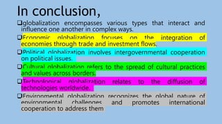 In conclusion,
globalization encompasses various types that interact and
influence one another in complex ways.
Economic globalization focuses on the integration of
economies through trade and investment flows.
Political globalization involves intergovernmental cooperation
on political issues.
Cultural globalization refers to the spread of cultural practices
and values across borders.
Technological globalization relates to the diffusion of
technologies worldwide.
Environmental globalization recognizes the global nature of
environmental challenges and promotes international
cooperation to address them
 