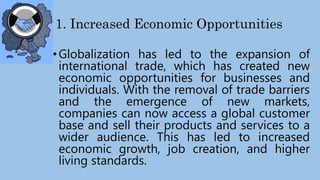 1. Increased Economic Opportunities
•Globalization has led to the expansion of
international trade, which has created new
economic opportunities for businesses and
individuals. With the removal of trade barriers
and the emergence of new markets,
companies can now access a global customer
base and sell their products and services to a
wider audience. This has led to increased
economic growth, job creation, and higher
living standards.
 