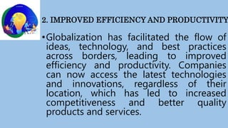 2. IMPROVED EFFICIENCY AND PRODUCTIVITY
•Globalization has facilitated the flow of
ideas, technology, and best practices
across borders, leading to improved
efficiency and productivity. Companies
can now access the latest technologies
and innovations, regardless of their
location, which has led to increased
competitiveness and better quality
products and services.
 