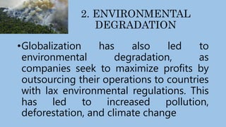 2. ENVIRONMENTAL
DEGRADATION
•Globalization has also led to
environmental degradation, as
companies seek to maximize profits by
outsourcing their operations to countries
with lax environmental regulations. This
has led to increased pollution,
deforestation, and climate change
 