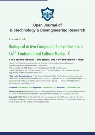 Research Article
Biological Active Compound Biosynthesis in a
Cu2+
-Contaminated Culture Media -
Anca Roxana Petrovici1
*, Irina Stoica2
, Irina Volf3
and Valentin I. Popa3
1
“Petru Poni” Institute of Macromolecular Chemistry, Centre of Advanced Research in
Bionanoconjugates and Biopolymers Department
2
SC. Zeelandia SRL, R&D Department, Valea Lupului, 707410, Iasi, Romania
3
“Gheorghe Asachi” Technical University of Iasi, “Cristofor Simionescu” Faculty of Chemical
Engineering and Environmental Protection
*Address for Correspondence: Anca Roxana Petrovici, “Petru Poni” Institute of Macromolecular
Chemistry, Centre of Advanced Research in Bionanoconjugates and Biopolymers Department, 41A
Grigore Ghica-Voda Alley, 700487, Iasi, Romania, Tel: +402-322-174-54; Fax: +402-322-112-99;
E-mail:
Submitted: 08 November 2019; Approved: 22 November 2019; Published: 22 November 2019
Citation this article: Petrovici AR, Stoica I, Volf I, Popa VI. Biological Active Compound Biosynthesis in
a Cu2+-Contaminated Culture Media. Open J Biotechnol Bioeng Res. 2019;3(1): 007-0013.
Copyright: © 2019 Petrovici AR, et al. This is an open access article distributed under the Creative
Commons Attribution License, which permits unrestricted use, distribution, and reproduction in any
medium, provided the original work is properly cited.
Open Journal of
Biotechnology & Bioengineering Research
 