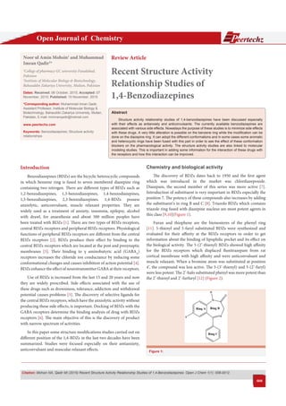 Open Journal of Chemistry eertechz
Citation: Mohsin NA, Qadir MI (2015) Recent Structure Activity Relationship Studies of 1,4-Benzodiazepines. Open J Chem 1(1): 008-0012.
008
Abstract
Structure activity relationship studies of 1,4-benzodiazepines have been discussed especially
with their effects as antianxiety and anticonvulsants. The currently available benzodiazepines are
associated with various side effects. Nowadays the purpose of these studies is to minimize side effects
with these drugs. A very little alteration is possible on the benzene ring while the modification can be
done on the diazepine ring. It can adopt the different conformations and in some cases some aromatic
and heterocyclic rings have been fused with this part in order to see the effect of these conformation
blockers on the pharmacological activity. The structure activity studies are also linked to molecular
modeling studies. This is important in adding some information for the interaction of these drugs with
the receptors and how this interaction can be improved.
Chemistry and biological activity
The discovery of BDZs dates back to 1950 and the first agent
which was introduced in the market was chlordiazepoxide.
Diazepam, the second member of this series was more active [7].
Introduction of substituent is very important in BDZs especially the
position 7. The potency of these compounds also increases by adding
the substituent’s in ring B and C [8]. Triazolo BDZs which contains
triazole ring fused with diazepine nucleus are most potent agents in
this class [9,10](Figure 1).
Furan and thiophene are the bioisosteres of the phenyl ring
[11]. 5-thienyl and 5-furyl substituted BDZs were synthesized and
evaluated for their affinity at the BDZs receptors in order to get
information about the binding of lipophilic pocket and its effect on
the biological activity. The 5-(2’-thienyl) BDZs showed high affinity
for the BDZs receptors which displaced flunitrazepam from rat
cortical membrane with high affinity and were anticonvulsant and
muscle relaxant. When a bromine atom was substituted at position
4’, the compound was less active. The 5-(3’-thienyl) and 5-(2’-furyl)
were less potent. The 2’-halo substituted phenyl was more potent than
the 2’-thienyl and 2’-furfuryl [12] (Figure 2).
Introduction
Benzodiazepines (BDZs) are the bicyclic heterocyclic compounds
in which benzene ring is fused to seven membered diazepine ring
containing two nitrogen. There are different types of BDZs such as
1,2-benzodiazepines, 1,3-benzodiazepines, 1,4-benzodiazepines,
1,5-benzodiazepines, 2,3-benzodiazepines. 1,4-BDZs possess
anxiolytic, anticonvulsant, muscle relaxant properties. They are
widely used as a treatment of anxiety, insomnia, epilepsy, alcohol
with drawl, for anaesthesia and about 500 million peoples have
been treated with BDZs [1]. There are two types of BDZs receptors,
central BDZs receptors and peripheral BDZs receptors. Physiological
functions of peripheral BDZs receptors are different from the central
BDZs receptors [2]. BDZs produce their effect by binding to the
central BDZs receptors which are located at the post and presynaptic
membranes [3]. Their binding to γ aminobutyric acid (GABAA
)
receptors increases the chloride ion conductance by inducing some
conformational changes and causes inhibition of action potential [4].
BDZs enhance the effect of neurotransmitter GABA at their receptors.
Use of BDZs is increased from the last 15 and 20 years and now
they are widely prescribed. Side effects associated with the use of
these drugs such as drowsiness, tolerance, addiction and withdrawal
potential causes problems [5]. The discovery of selective ligands for
the central BDZs receptors, which have the anxiolytic activity without
producing these side effects, is important. Docking of BDZs with the
GABA receptors determine the binding analysis of drug with BDZs
receptors [6]. The main objective of this is the discovery of product
with narrow spectrum of activities.
In this paper some structure modifications studies carried out on
different position of the 1,4-BDZs in the last two decades have been
summarized. Studies were focused especially on their antianxiety,
anticonvulsant and muscular relaxant effects.
Review Article
Recent Structure Activity
Relationship Studies of
1,4-Benzodiazepines
Noor ul Amin Mohsin1
and Muhammad
Imran Qadir2
*
1
College of pharmacy GC university Faisalabad,
Pakistan
2
Institute of Molecular Biology & Biotechnology,
Bahauddin Zakariya University, Multan, Pakistan
Dates: Received: 06 October, 2015; Accepted: 07
November, 2015; Published: 10 November, 2015
*Corresponding author: Muhammad Imran Qadir,
Assistant Professor, Institute of Molecular Biology &
Biotechnology, Bahauddin Zakariya University, Multan,
Pakistan, E-mail:
www.peertechz.com
Keywords: Benzodiazepines; Structure activity
relationships
N
N
O
R
X
Ring A
Ring C
Ring B
Figure 1:
 