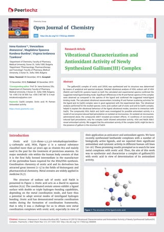 vv
Open Journal of Chemistry
CC By
017
Citation: Kostova I, Atanasova V, Kondeva-Burdina MS, Tzankova VI (2015) Vibrational Characterization and Antioxidant Activity of Newly Synthesized Gallium(III)
Complex. Peertechz J Med Chem Res 1(1): 017-024. DOI: http://dx.doi.org/10.17352/ojc.000004
Chemistry Group
http://dx.doi.org/10.17352/ojc.000004DOI
Abstract
The gallium(III) complex of orotic acid (HOA) was synthesized and its structure was determined
by means of analytical and spectral analyses. Detailed vibrational analysis of HOA, sodium salt of HOA
(NaOA) and Ga(III)-OA systems based on both the calculated and experimental spectra conﬁrmed the
suggested metal-ligand binding mode. Signiﬁcant differences in the IR and Raman spectra of the complex
were observed as compared to the spectra of the ligand and conﬁrmed the suggested metal-ligand
binding mode. The calculated vibrational wavenumbers including IR and Raman scattering activities for
the ligand and its Ga(III) complex were in good agreement with the experimental data. The vibrational
analysis performed for the studied species, orotic acid, sodium salt of orotic acid and its Ga(III) complex,
helped to explain the vibrational behaviour of the ligand vibrational modes, sensitive to interaction with
Ga(III). The compounds HOA, NaOA and GaOA were investigated for possible antioxidant activity in a
model of non-enzyme-induced lipid peroxidation on isolated rat microsomes. On isolated rat microsomes,
administered alone, the compounds didn’t revealed pro-oxidant effects. In conditions of non-enzyme-
induced lipid peroxidation, only the complex GaOA showed antioxidant activity. HOA and NaOA didn’t
reveal antioxidant activity. We suggest that the antioxidant activity of the complex GaOA, might be due to
the presence of gallium in the structure of GaOA.
Research Article
Vibrational Characterization and
Antioxidant Activity of Newly
Synthesized Gallium(III) Complex
Irena Kostova1
*, Venceslava
Atanasova1
, Magdalena Spasova
Kondeva-Burdina2
, Virginia Iordanova
Tzankova2
1
Department of Chemistry, Faculty of Pharmacy,
Medical University, Dunav St., Soﬁa 1000, Bulgaria
2
Department “Pharmacology, Pharmacotherapy
and Toxicology”, Faculty of Pharmacy, Medical
University, 2 Dunav St., Soﬁa 1000, Bulgaria
Dates: Received: 05 December, 2016; Accepted:
19 December, 2016; Published: 30 December, 2015
*Corresponding author: Prof. Dr. Irena Kostova, DSc,
Department of Chemistry, Faculty of Pharmacy,
Medical University, 2 Dunav St., Soﬁa 1000, Bulgaria,
Tel. +359 2 92 36 569; Fax: +359 2 987 987 4; E-mail:
Keywords: Ga(III) complex; Orotic acid; IR; Raman;
Antioxidant activity
https://www.peertechz.com
Introduction
Orotic acid (2,6-dioxo-1,2,3,6-tetrahydropyrimidine-
4-carboxylic acid, HOA, Figure 1) is a natural substance
classiﬁed more than 40 years ago as vitamin B13 and mainly
used in the past for the treatment of pernicious anaemia. Its
major metabolic role within the human body consists of that
it is the ﬁrst fully formed intermediate in the manufacture
of the pyrimidine bases required for the RNA/DNA synthesis.
Coordination chemistry of orotic acid and its derivatives has
attracted great interest [1-5] in the ﬁelds of bioinorganic and
pharmaceutical chemistry. Metal orotates are widely applied in
medicine [6,7].
The structure of sodium salt of orotic acid NaOA is
presented in Figure 2. Orotic acid acts as a diacid in aqueous
solution [8,9]. The coordinated orotate anions exhibit a ligand
surface with double or triple hydrogen-bonding capabilities,
depending on the metal coordination mode, and have thus
a potential to adopt several modes of interligand hydrogen
bonding. Orotic acid has demonstrated versatile coordination
modes during the formation of coordination frameworks,
that is why it was a challenge for us to obtain new metal
coordination complexes with orotic acid, especially in view of
their application as anticancer and antioxidant agents. We have
recently synthesized lanthanide complexes with a number of
biologically active ligands, and we reported their signiﬁcant
antioxidant and cytotoxic activity in different human cell lines
[10-16]. These promising results prompted us to search for new
metal complexes with orotic acid. Thus, the aim of this work
was to synthesize and characterize a complex of gallium(III)
with orotic acid in view of determination of its antioxidant
activity.
Figure 1: The structure of the ligand orotic acid.
 