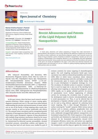 vv
Open Journal of Chemistry
CC By
025
Citation: Kasera NK, Sharma PK, Gupta R (2015) Recent Advancement and Patents of the Lipid Polymer Hybrid Nanoparticles. Peertechz J Med Chem Res 1(1):
025-029. DOI: http://dx.doi.org/10.17352/ojc.000005
Chemistry Group
http://dx.doi.org/10.17352/ojc.000005DOI
Abstract
In recent years, robustness and surface engineering of dosage form made improvement in
pharmacokinetics with decrease in dose of drug. Speciﬁcity with adherence of ligands has now become
the reality as surface modiﬁcation can easily deceive phagocytic system. Lipid molecules ensures the
release of drug at lymphatic system, entrapment of polymeric nanoparticles in lipoidal core led to the
avoidance of disadvantage of low entrapment eﬃciency if use of hydrophobic drug with hydrophobic
polymer becomes essential. Various studies have been published and the best formulations with optimal
In vitro and In vivo results are highlighted in this paper. In this review most advanced researches and
accepted patents were discussed so to act as a medium for getting everything regarding lipid polymer
hybrid particles under one umbrella.
Research Article
Recent Advancement and Patents
of the Lipid Polymer Hybrid
Nanoparticles
Naman Krishna Kasera*, Pramod
Kumar Sharma and Rahul Gupta
Department of Pharmacy, School of Medical and
Allied Sciences, Galgotias University, Greater Noida,
UP, India
Dates: Received: 15 December, 2016; Accepted: 29
December, 2016; Published: 31 December, 2015
*Corresponding author: Naman Krishna Kasera,
Department of Pharmacy, School of Medical and
Allied Sciences, Galgotias University, Plot No. 17A,
Yamuna Expressway, Greater Noida, UP, India, Tel:
+919451327322; E-mail:
Keywords: Lipid polymer hybrid nanoparticles; Core
shell structure; Tumor targeting; Liposomes; Supra-
molecular
https://www.peertechz.com
Abbreviations
EPR: Enhanced Permeability and Retention; MPS:
Mononuclear Phagocyte System; PLGA: Poly D,L-Lactic-Co-
Glycolic Acid; PEG: Polyethylene Glycol; Nps: Nanoparticles;
RES: Reticuloendothelial System; DOTAP: 1,2-Di-(9Z-
Octadecenoyl)3-Trimethyl Ammonium Propane; DMAB:
Dimethyldidoceylammonium Bromide; DPPC: 1,2-Dipalmitoyl-
Sn-Glycero-3-Phosphocholine; DSPE: 1,2-Distearoyl-Sn-
Glycero-3-Phosphoethanolamine-N-[Methoxy(Polyethylene
Glycol)-2000; HSPC: Hydrogenated Soy Phosphatidylcholine;
DNA: Deoxyribo Nucleic Acid; RNA: Ribonucleic Acid
Introduction
In the past century, there has been much research analysis
towards achieving a better concept of cancer causing agent,
diagnosis treatment and cure [1]. The main focus relies towards
understanding the peculiar microenvironment of tumor which
acts as one of the barrier of drug targeting often results into
systemic toxicity as well as various undesirable side effects
[2]. The unusual tumor vasculature and its unregulated growth
comprises of heterogeneous blood ﬂow and vascular resistance
often leads to poor therapeutic response of drug administered
with multiple drug resistance mechanism shown by the tumor
cells [3,4]. During such conditions tumor vasculature can also
be characterized by distorted vascular permeability, elevated
interstitial pressure, extracellular acidosis and hypoxia [5].
From long time back all such factors were studied by pool of
eminent scientists for tumor targeting of chemotherapeutic
agents. One such targeting mechanism based upon tumor
vasculature was called as enhanced permeability and retention
(EPR) effect in which tumor vasculature shows enhanced
permeability allowing large molecules and lipids to easily enter
the extravascular space in tumors and ﬁnally retains there
due to poor development in lymphatic drainage [6], [7,8].
The circulation of colloidal carriers in systemic circulation so
that to reach its target site is also one of the deciding factor
affecting tumor targeting as mononuclear phagocyte system
(MPS) rapidly use to uptake colloidal particles via process
of opsonization [9,10]. Surface engineering of colloidal
carriers for increasing the circulation time of carriers was
the development made to deceive reticuloendothelial system
to avoid opsonization [11]. Thus, it can be inferred that the
development of lipoidal colloidal carriers with stealth nature
can be used as drug delivery approach for achieving better
tumor targeting. This is done through PEGylation of the
surface ensuring the “stealth” property. While various natural
polymer such as dextans, pullalans, gangliosides have also
been used for such stealth property [12,13]. In one research
work, salidroside entrapped lipid polymer nanoparticles were
formulated using PLGA-PEG-PLGA sequences of the polymer
and lecithin and cholesterol as lipid and the evaluation result
obtained for the formulated nanoparticles showed (65%)
entrapment efﬁciency, 150nm size, and surface was negatively
charged (-23mV). It could efﬁciently release salidroside from
the nanoparticles and the drug act against the tumour cells. It
 