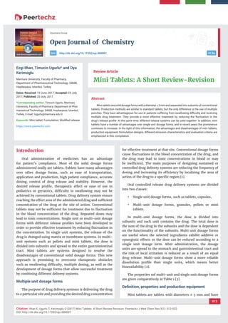 vv
Open Journal of Chemistry
CC By
012
Citation: Ilhan E, Ugurlu T, Kerimoglu O (2017) Mini Tablets: A Short Review-Revision. Peertechz J Med Chem Res 3(1): 012-022.
DOI: http://dx.doi.org/10.17352/ojc.000007
Chemistry Group
http://dx.doi.org/10.17352/ojc.000007DOI
Abstract
Minitabletsaresoliddosageformswithadiameter≤3mmandseparatedintosubunitsofconventional
tablets. Production methods are similar to standard tablets, but the only difference is the use of multiple
punches. They have advantageous for use in patients suffering from swallowing diﬃculty and receiving
multiple drug treatment. They provide a more effective treatment by reducing the ﬂuctuation in the
drug’s release proﬁle. At the same time, different release systems can be used together. In addition, mini
tablets have a number of advantages over single unit dosage forms, and in recent years the prominence
continues to increase. In the light of this information, the advantages and disadvantages of mini tablets,
production equipment, formulation designs, different emission characteristics and evaluation criteria are
emphasized in this compilation.
Review Article
Mini Tablets: A Short Review-Revision
Ezgi Ilhan, Timucin Ugurlu* and Oya
Kerimoglu
Marmara University, Faculty of Pharmacy,
Department of Pharmaceutical Technology, 34668,
Haydarpasa, Istanbul, Turkey
Dates: Received: 19 June, 2017; Accepted: 23 July,
2017; Published: 25 July, 2017
*Corresponding author: Timucin Ugurlu, Marmara
University, Faculty of Pharmacy, Department of Phar-
maceutical Technology, 34668, Haydarpasa, Istanbul,
Turkey, E-mail:
Keywords: Mini tablet; Formulation; Modiﬁed release
https://www.peertechz.com
Introduction
Oral administration of medicines has an advantage
for patient’s compliance. Most of the solid dosage forms
administered orally are tablets. Tablets have many advantages
over other dosage forms, such as ease of transportation,
application and production, high patient compliance, accurate
dosing, control of drug release and stability. However, the
desired release proﬁle, therapeutic effect or ease of use in
pediatrics or geriatrics, difﬁculty in swallowing may not be
achieved by conventional tablets. Drug delivery system ensure
reaching the effect area of the administered drug and sufﬁcient
concentration of the drug at the site of action. Conventional
tablets may not be sufﬁcient for treatment due to ﬂuctuation
in the blood concentration of the drug. Repeated doses may
lead to toxic concentrations. Single unit or multi-unit dosage
forms with different release proﬁles have been developed in
order to provide effective treatment by reducing ﬂuctuation in
the concentration. In single unit systems, the release of the
drug is changed using matrix or membrane systems. In multi-
unit systems such as pellets and mini tablets, the dose is
divided into subunits and spread to the entire gastrointestinal
tract. Mini tablets are systems designed to resolve the
disadvantages of conventional solid dosage forms. This new
approach is promising to overcome therapeutic obstacles
such as swallowing difﬁculty, multiple dosing, as well as the
development of dosage forms that allow successful treatment
by combining different delivery systems.
Multiple unit dosage forms
The purpose of drug delivery systems is delivering the drug
to a particular site and providing the desired drug concentration
for effective treatment at that site. Conventional dosage forms
cause ﬂuctuations in the blood concentration of the drug, and
the drug may lead to toxic concentrations in blood or may
be inefﬁcient. The main purposes of designing sustained or
controlled drug delivery systems are reducing the frequency of
dosing and increasing its efﬁciency by localizing the area of
action of the drug to a speciﬁc region [1].
Oral controlled release drug delivery systems are divided
into two classes:
• Single unit dosage forms, such as tablets, capsules,
• Multi-unit dosage forms, granules, pellets or mini
tablets.
In multi-unit dosage forms, the dose is divided into
subunits and each unit contains the drug. The total dose is
the sum of the drug in the subunits and the dose is dependent
on the functionality of the subunits. Multi unit dosage forms
are useful when the selected ingredients exhibit additive or
synergistic effects or the dose can be reduced according to a
single unit dosage form. After administration, the dosage
units are spread to the stomach and gastrointestinal tract and
the risk of local irritation is reduced as a result of an equal
drug release. Multi-unit dosage forms show a more reliable
dissolution proﬁle than single units, which means better
bioavailability [2].
The properties sof multi-unit and single unit dosage forms
are given comparatively at Table 1 [3].
Deﬁnition, properties and production equipment
Mini tablets are tablets with diameters ≤ 3 mm and have
 