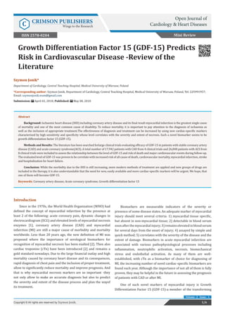 Szymon Jonik*
Department of Cardiology, Central Teaching Hospital, Medical University of Warsaw, Poland
*Corresponding author: Szymon Jonik, Department of Cardiology, Central Teaching Hospital, Medical University of Warsaw, Poland, Tel: 225991957;
Email:
Submission: April 02, 2018; Published: May 08, 2018
Growth Differentiation Factor 15 (GDF-15) Predicts
Risk in Cardiovascular Disease -Review of the
Literature
Mini Review
Open Journal of
Cardiology & Heart DiseasesC CRIMSON PUBLISHERS
Wings to the Research
1/6Copyright © All rights are reserved by Szymon Jonik.
Volume -2 Issue - 1
Abstract
Background: Ischaemic heart disease (IHD) including coronary artery disease and its final result-myocardial infarction is the greatest single cause
of mortality and one of the most common cause of disability. To reduce mortality, it is important to pay attention to the diagnosis of ischaemia as
well as the inclusion of appropriate treatment.The effectiveness of diagnosis and treatment can be increased by using new cardiac-specific markers
characterized by high sensitivity and specificity whose level correlates with the severity and extent of necrosis. Such a novel biomarker seems to be
growth differentiation factor 15 (GDF-15).
Methods and Results: The literature has been searched forlarge clinical trials evaluating efficacy of GDF-15 in patients with stable coronary artery
disease (CAD) and acute coronary syndrome(ACS). A total number of 17,942 patients with CAD from 4 clinical trials and 26,848 patients with ACS from
8 clinical trials were included to assess the relationship between the level of GDF-15 and risk of death and major cardiovascular events during follow-up.
The evaluated level of GDF-15 was proven to be correlate with increased risk of all cause of death, cardiovascular mortality, myocardial infarction, stroke
and hospitalization for heart failure.
Conclusion: While the morbidity due to the IHD is still increasing, more modern methods of treatment are applied and new groups of drugs are
included in the therapy, it is also understandable that the need for new, easily available and more cardiac-specific markers will be urgent. We hope, that
one of them will become GDF-15.
Keywords: Coronary artery disease; Acute coronary syndrome; Growth differentiation factor 15
Introduction
Since in the 1970s, the World Health Organization (WHO) had
defined the concept of myocardial infarction by the presence at
least 2 of the following: acute coronary pain, dynamic changes in
electrocardiogram (ECG) and elevated levels of myocardial necrosis
enzymes [1], coronary artery disease (CAD) and myocardial
infarction (MI) are still a major cause of morbidity and mortality
worldwide. Less than 20 years ago, the new definition of MI was
proposed where the importance of serological biomarkers for
recognition of myocardial necrosis has been exalted [2]. Then also
cardiac troponins (cTn) have been introduced [2] and remains a
gold standard nowadays. Due to the large financial outlay and high
mortality caused by coronary heart disease and its consequences,
rapid diagnosis of chest pain and the inclusion of proper treatment,
allow to significantly reduce mortality and improve prognosis. And
that is why myocardial necrosis markers are so important -they
not only allow to make an accurate diagnosis but also to predict
the severity and extent of the disease process and plan the wayof
its treatment.
Biomarkers are measurable indicators of the severity or
presence of some disease states. An adequate marker of myocardial
injury should meet several criteria: 1) myocardial tissue specific,
but absent in non-myocardial tissue; 2) detectable in blood serum
soonafterthemyocardialinjury;3)remainselevatedinbloodserum
for several days from the onset of injury; 4) assayed by simple and
quick method; 5) correlates with the severity of the disease and the
extent of damage. Biomarkers in acute myocardial infarction are
associated with various pathophysiological processes including
inflammation, neutrophilic activation, necrosis, biomechanical
stress and endothelial activation. As many of them are well-
established, with cTn as a biomarker of choice for diagnosing of
MI, the increasing number of novel cardiac-specific biomarkers are
found each year. Although the importance of not all of them is fully
proven, they may be helpful in the future in assessing the prognosis
of patients with CAD or after MI.
One of such novel markers of myocardial injury is Growth
Differentiation Factor 15 (GDF-15)-a member of the transforming
ISSN 2578-0204
 