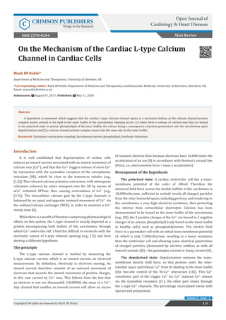 Mark IM Noble*
Department of Medicine and Therapeutics, University of Aberdeen, UK
*Corresponding author: Mark IM Noble, Department of Medicine and Therapeutics, Cardiovascular Medicine, University of Aberdeen, Aberdeen, UK,
Email:
Submission: August 07, 2017; Published: May 11, 2018
On the Mechanism of the Cardiac L-type Calcium
Channel in Cardiac Cells
Introduction
It is well established that depolarisation of cardiac cells
induces an inward current associated with an inward movement of
calcium ions (Ca2+
), and that this Ca2+
triggers release of more Ca2+
by interaction with the ryanodine receptors of the sarcoplasmic
reticulum (SR), which lie close to the transverse tubules (e.g.,
[1,2]). This released calcium activates contraction, with subsequent
relaxation achieved by active transport into the SR by means of
aCa2+
activated ATPase, thus causing recirculation of Ca2+
(e.g.,
[3-5]). The intracellular calcium gain by the L-type channels is
balanced by an equal and opposite outward movement of Ca2+
via
the sodium/calcium exchanger (NCX), in order to maintain a Ca2+
steady state [6].
Whilethereisawealthofliteraturecomprisingpharmacological
effects on this system, the L-type channel is usually depicted as a
protein encompassing both leaflets of the sarcolemma through
which Ca2+
enters the cell. I find this difficult to reconcile with the
stochastic nature of L-type channel opening (e.g., [7]) and here
develop a different hypothesis.
The principle
The L-type calcium channel is studied by measuring the
L-type calcium current, which is an inward current, an electrical
measurement. By definition, electricity is electrons moving. An
inward current therefore consists of an outward movement of
electrons that exceeds the inward movement of positive charges,
in this case carried by Ca2+
ions. This follows from the fact that
an electron is one ten thousandth (10,000th) the mass of a Ca2+
.
Any channel that enables an inward current will allow an excess
of outward electron flow because electrons have 10,000 times the
acceleration of an ion [8] in accordance with Newton’s second law
(Force, i.e., electromotive force = mass x acceleration).
Deveopment of the hypothesis
The polarised state: A cardiac ventricular cell has a trans-
membrane potential of the order of -80mV. Therefore the
electrical field force across the double leaflets of the sarclemma is
10,000volts/mm, sufficient to exclude nearly all charged particles
from the inter-lammelal space, including protons, and rendering to
the sarcolemma a very high electrical resistance, thus protecting
the interior from extracellular electrolyte. Calcium has been
demonstrated to be bound to the inner leaflet of the sarcolemma
(e.g., [9]), the 2 positive charges of the Ca2+
are bound to 2 negative
charges of an anionic phospholipid (only found on the inner leaflet
in healthy cells) such as phosphatidylserine. The electric field
force in a pacemaker cell with an initial trans-membrane potential
of -60mV is only 7,500volts/mm, resulting in a lower resistance
than the ventricular cell and allowing some electrical penetration
of charged particles (dominated by electron outflow, as with all
inward currents [8]) - the pacemaker current or funny current (If).
The depolarised state: Depolarisation removes the trans-
membrane electric field force, so that protons enter the inter-
lamellar space and release Ca2+
from its binding to the inner leaflet
(the two-site control of the H+Ca2+
interaction [10]). This Ca2+
constitutes part of the trigger Ca2+
for Ca2+
induced Ca2+
release
via the ryanodine receptors [11]; the other part comes through
the L-type Ca2+
channels. The percentage recirculated varies with
species and preparation.
Mini Review
1/3Copyright © All rights are reserved by Mark IM Noble.
Volume 2 - Issue - 1
Abstract
A hypothesis is presented which suggests that the cardiac L-type calcium channel opens in a stochastic fashion as the calcium channel protein
complex moves around in the lipid of the outer leaflet of the sarcolemma. Opening occurs [1] when there is release of calcium ions that are bound
in the polarised state to anionic phospholipid of the inner leaflet, the release being a consequence of proton penetration into the sarcolemma upon
depolarisation and [2] a calcium channel protein complex moves into the same site on the outer leaflet.
Keywords: Excitation-contracation coupling; Sarcolemmal anionic phospholipid; Stochastic behaviour
Open Journal of
Cardiology & Heart DiseasesC CRIMSON PUBLISHERS
Wings to the Research
ISSN 2578-0204
 