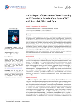 A Case Report of Coarctation of Aorta Presenting
as ST Elevation in Anterior Chest Leads of ECG
with Severe Left Sided Neck Pain
Shah H1
*, Salahuddin M2
and Altaf A2
1
Postgraduate Resident FCPS-II Cardiology Department, Pakistan
2
Assistant professor, FRCP, PhD Cardiology, Pakistan
Abstract
Coarctation of aorta is characterized by narrowing of the aortic lumen. Complex lesion are complicated
by associated cardiac anomalies and picked in infancy while simple coarctations are not diagnosed until
adulthood when it manifests as secondary hypertension or its complications. We are reporting a case of
severe coarctation of aorta which presented as ST elevation on anterior chest leads with severe sudden
onset left sided neck pain mimicking anterior wall myocardial infarction and patient was thrombolysed
due to dynamic ECG changes and new onset severe left sided neck pain. Clinicians and cardiologists
worldwide should be aware of such occurrence to prevent unnecessary thrombolysis in patients not
fullfiling other criteria of myocardial infarction. Bedside echo assessment and highly sensitive cardiac
troponin and inflammatory markers (hs-CRP) could help in correctly aiding to diagnosis and preventing
such occurrences from happening which can complicate into life threating hemorrhage.
Abbreviations: DHQ: Head Quater Hospital; STEMI: ST Elevation Myocardial Infarction; DHQ: District
Head Quater Hospital; BLIs: Base Line Investigations; RAS: Renin Angiotensis System
Introduction
Coarctation of aorta is characterized by narrowing of the lumen of the aorta. It is important
treatable cause of secondary hypertension and has a prevalence of 5-8% in congenital heart
diseases [1]. Pathologically it is a result of intimal hyperplasia or medial thickening. Cardiac
anomalies associated with it include bicuspid aortic valve, ventricular septal defect, patent
ductus arteriosis, aortic stenosis or mitral stenosis. Noncardiac defects associated with it
includes gonadal dysgenesis and turner syndrome [2] Aortic coarctation associated with
other anomalies is complex and detected early in infancy while simple coarctation remains
undetected until adulthood. It manifests mostly in adults as hypertension or its sequential
complications. Coarctation by itself has no direct causal relationship with acute coronary
syndrome and is not a first line differential diagnosis of cardiac referred pain and ECG
showing ST elevations.
Case Presentation
A 37-year-old young patient with no previous history of congenital heart disease was
referred to us with complaints of sudden onset severe left sided neck pain for the past 6 hours,
which was severe in intensity and radiating to interscapular region. He had associated nausea
with no shortness of breath and sweating. The pain had no relationship with food or posture.
He was a driver by profession and had no history of alcohol consumption, straining, trauma
or vomiting. He went to local District Head Quater Hospital (DHQ), satellite hospital with
limited facilities and no cath lab, where he was diagnosed as acute anterior wall ST elevation
myocardial infarction (STEMI) on the basis of dynamic ECG changes and atypical neck pain.
He was immediately thrombolysed with 1.5 Million units of streptokinase. Arrival ECGs of CCU
and subsequent dynamic changes of DHQ satellite hospital are shown in Figure 1(a-b). After
thrombolysis patient was referred to us for subsequent management of STEMI. The pain did
Crimson Publishers
Wings to the Research
Case Report
*Corresponding author: Shah H,
Postgraduate Resident FCPS-II Cardiology
Department, Pakistan
Submission: March 18, 2019
Published: March 26, 2019
Volume 2 - Issue 5
How to cite this article: Hammad S,
Salahuddin M, Altaf A. A Case Report
of Coarctation of Aorta Presenting as
ST Elevation in Anterior Chest Leads
of ECG with Severe Left Sided Neck
Pain. Open J Cardiol Heart Dis.2(5).
OJCHD.000550.2019.
DOI: 10.31031/OJCHD.2019.02.000550.
Copyright@ Shah H, This article is
distributed under the terms of the Creative
Commons Attribution 4.0 International
License, which permits unrestricted use
and redistribution provided that the
original author and source are credited.
ISSN: 2578-0204
1
Open Journal of Cardiology & Heart Diseases
 