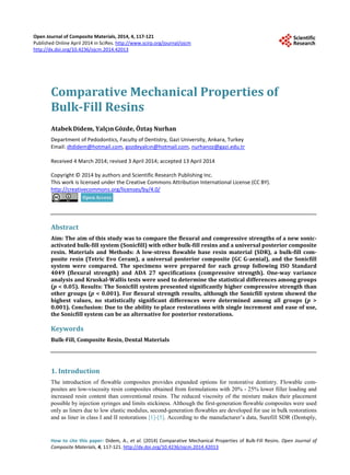Open Journal of Composite Materials, 2014, 4, 117-121
Published Online April 2014 in SciRes. http://www.scirp.org/journal/ojcm
http://dx.doi.org/10.4236/ojcm.2014.42013
How to cite this paper: Didem, A., et al. (2014) Comparative Mechanical Properties of Bulk-Fill Resins. Open Journal of
Composite Materials, 4, 117-121. http://dx.doi.org/10.4236/ojcm.2014.42013
Comparative Mechanical Properties of
Bulk-Fill Resins
AtabekDidem, YalçınGözde, Öztaş Nurhan
Department of Pedodontics, Faculty of Dentistry, Gazi University, Ankara, Turkey
Email: dtdidem@hotmail.com, gozdeyalcın@hotmail.com, nurhanoz@gazi.edu.tr
Received 4 March 2014; revised 3 April 2014; accepted 13 April 2014
Copyright © 2014 by authors and Scientific Research Publishing Inc.
This work is licensed under the Creative Commons Attribution International License (CC BY).
http://creativecommons.org/licenses/by/4.0/
Abstract
Aim: The aim of this study was to compare the flexural and compressive strengths of a new sonic-
activated bulk-fill system (Sonicfill) with other bulk-fill resins and a universal posterior composite
resin. Materials and Methods: A low-stress flowable base resin material (SDR), a bulk-fill com-
posite resin (Tetric Evo Ceram), a universal posterior composite (GC G-aenial), and the Sonicfill
system were compared. The specimens were prepared for each group following ISO Standard
4049 (flexural strength) and ADA 27 specifications (compressive strength). One-way variance
analysis and Kruskal-Wallis tests were used to determine the statistical differences among groups
(p < 0.05). Results: The Sonicfill system presented significantly higher compressive strength than
other groups (p < 0.001). For flexural strength results, although the Sonicfill system showed the
highest values, no statistically significant differences were determined among all groups (p >
0.001). Conclusion: Due to the ability to place restorations with single increment and ease of use,
the Sonicfill system can be an alternative for posterior restorations.
Keywords
Bulk-Fill, Composite Resin, Dental Materials
1. Introduction
The introduction of flowable composites provides expanded options for restorative dentistry. Flowable com-
posites are low-viscosity resin composites obtained from formulations with 20% - 25% lower filler loading and
increased resin content than conventional resins. The reduced viscosity of the mixture makes their placement
possible by injection syringes and limits stickiness. Although the first-generation flowable composites were used
only as liners due to low elastic modulus, second-generation flowables are developed for use in bulk restorations
and as liner in class I and II restorations [1]-[5]. According to the manufacturer’s data, Surefill SDR (Dentsply,
 
