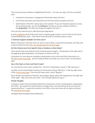 The interviewprocess followsa straightforward format. For each case type, the fileris provided
with:
 A statement of purpose or background information about the form.
 A list of the documents and information the filerwill need to complete the form.
 Identification of the filer’sparty status (For example: “If you are filingthe request to renew
the restraining order, you are the Petitioner; the person you are asking to restrain is
the Respondent. This does not change throughout the case.”)
Filers are also told that court staff cannot give legal advice.
A quick readability check of the small claims complaint page reveals a score of 72.9 on the Flesch-
Kincaid Reading Ease Scale. (Text which scores 60 to 80 is considered easy to read.)
Is Technical Support Available for iForm users?
Before entering an interview,filerscan access links to FAQs, a quick reference guide, self-help,and
a how-to video from the Tyler Technology Guide & File home page.
Do Filers Receive any Form-Specific Help or Guidance on Next Steps?
Form-specific help is provided once the interview process begins. A help panel on the right side of
the page gives general guidance, information on where to file,etc.
Instructions for next steps are available to download or print at the end of the interview or on
the OJD iForms home page. See the heading “What to do after you file an iForm” on the bottom
right.
Can a Filer Start an iForm and Finish it Later?
Yes, but the filer must create a profile first. The filer’sinformation is saved in “My Interviews.”
A profile can be created before starting an interview by clicking “Welcome” in the top right corner
of the iForms home page. From the pull-down menu, select “Register.”
Once the filer has started an interview, two prompts appear above the helppanel on the right side
of the page: “Sign up to save your work,” and “Already signed up? Log in.”
Parting Thoughts
It stands to reason that eventually all OJD forms will become iForms, including those mandated by
the UTCRs. But expect this transformation to happen last, since the primary push is to help self-
represented filers. I suspect the transition from PDF to iForm will move left-to-right as listed on
the statewide forms page.
[All Rights Reserved 2016 Beverly Michaelis]
 