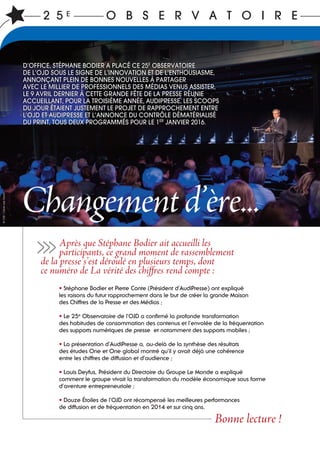 2 5 E O B S E R V A T O I R E
Après que Stéphane Bodier ait accueilli les
participants, ce grand moment de rassemblement
de la presse s’est déroulé en plusieurs temps, dont
ce numéro de La vérité des chiffres rend compte :
• Stéphane Bodier et Pierre Conte (Président d’AudiPresse) ont expliqué
les raisons du futur rapprochement dans le but de créer la grande Maison
des Chiffres de la Presse et des Médias ;
• Le 25e
Observatoire de l’OJD a confirmé la profonde transformation
des habitudes de consommation des contenus et l’envolée de la fréquentation
des supports numériques de presse et notamment des supports mobiles ;
• La présentation d’AudiPresse a, au-delà de la synthèse des résultats
des études One et One global montré qu’il y avait déjà une cohérence
entre les chiffres de diffusion et d’audience ;
• Louis Deyfus, Président du Directoire du Groupe Le Monde a expliqué
comment le groupe vivait la transformation du modèle économique sous forme
d’aventure entrepreneuriale ;
• Douze Étoiles de l’OJD ont récompensé les meilleures performances
de diffusion et de fréquentation en 2014 et sur cinq ans.
Bonne lecture !
>>>
Changementd’ère...
D’OFFICE, STÉPHANE BODIER A PLACÉ CE 25E
OBSERVATOIRE
DE L’OJD SOUS LE SIGNE DE L’INNOVATION ET DE L’ENTHOUSIASME,
ANNONÇANT PLEIN DE BONNES NOUVELLES À PARTAGER
AVEC LE MILLIER DE PROFESSIONNELS DES MÉDIAS VENUS ASSISTER,
LE 9 AVRIL DERNIER À CETTE GRANDE FÊTE DE LA PRESSE RÉUNIE
ACCUEILLANT, POUR LA TROISIÈME ANNÉE, AUDIPRESSE. LES SCOOPS
DU JOUR ÉTAIENT JUSTEMENT LE PROJET DE RAPPROCHEMENT ENTRE
L’OJD ET AUDIPRESSE ET L’ANNONCE DU CONTRÔLE DÉMATÉRIALISÉ
DU PRINT, TOUS DEUX PROGRAMMÉS POUR LE 1ER
JANVIER 2016.
©OJD/Claire-LiseHavet
 