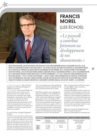 18H» qui est placée sous la responsabilité des
grandes plumes des Échos, lesquelles font res-
sortir l’actualité importante de la journée.’
Cette Étoile récompense aussi un changement
de business model qui a eu des implications sur
l’organisation du groupe, sur tous ses services,
sur les contenus et qui semble porter ses fruits, le
groupe ayant renoué avec les profits en 2014.
Non seulement, le groupe est bénéficiaire en
2014 mais l’ensemble des activités du groupe a
amélioré ses résultats par rapport à 2013. Le
paywall que nous avons instauré fin 2012 est clai-
rement couronné de succès et a contribué forte-
ment au développement de nos abonnements.
Aujourd’hui, les abonnements purement digitaux
représentent environ 20% de notre diffusion.
LA VÉRITÉ DES CHIFFRES : Que s’est-il passé
d’important en 2014 pouvant expliquer ces
évolutions très positives ?
FRANCIS MOREL : Nous sommes Étoilés pour
notre constance dans le succès, sur une
période couvrant cinq années. 2014 n’a
donc été que la continuation des années
précédentes. L’augmentation de la diffusion
sur l’année est quasiment de même
importance qu’en 2013 et 2012. La
nouvelle formule des Échos lancée fin 2012
a été un très grand succès et quand nous
interrogeons nos lecteurs, ils nous disent qu’ils
considèrent à la fois que le journal est très
sérieux et pas austère.
Il y a tout de même eu quelques changements
en 2014…
L’initiative la plus importante a été le lance-
ment d’une nouvelle appli mobile Les Échos
Live*, un produit très addictif et une bonne
porte d’entrée pour le journal. Nous avons
également complètement repensé nos news-
letters et créé deux rendez-vous forts : «La
Matinale» qui reprend des articles de nos cor-
respondants à l’étranger et les trois informations
de la nuit qu’il faut connaître et «La news de
Dans ce nouveau business model, qu’est-ce qui a
été le plus difficile à mettre sur pied et a
contrario le plus facile ?
La plus grande difficulté a été au niveau éco-
nomique. Il a fallu faire passer à la fois le mes-
sage des économies nécessaires qui se sont tra-
duites par un plan de départ et parallèlement
communiquer sur un plan de développement
et d’innovation. Mener les deux à la fois a été
compliqué, mais c’est sans doute ce qui a fait
le succès, à la fois une gestion très rigoureuse et
de l’innovation pour booster l’activité, car sans
innovation, on est toujours rattrapé.
Quels sont vos projets de développement pour
2015 et les enjeux de demain ?
Poursuivre le développement numérique avec,
FRANCIS
MOREL
(LES ÉCHOS)
«Lepaywall
acontribué
fortementau
développement
denos
abonnements.»
DÉJÀ MULTI-ETOILÉS, LES ÉCHOS SONT, UNE NOUVELLE FOIS, RÉCOMPENSÉS DANS LE PALMARÈS 2015 DE L’OJD
POUR LA CONSTANCE DANS LE SUCCÈS (VOIR P. 14). UN SUCCÈS QUI NE FAIBLIT PAS DEPUIS LE LANCEMENT RÉUSSI
DE LA NOUVELLE FORMULE DU QUOTIDIEN ÉCONOMIQUE EN NOVEMBRE 2012, UN MOIS APRÈS AVOIR REPENSÉ
SON SITE PORTAIL. 2014 A ÉTÉ UNE BONNE ANNÉE AUSSI BIEN POUR LE QUOTIDIEN PAPIER (+1,24% D’AUGMENTATION
DE LA DIFFUSION FRANCE PAYÉE) QUE POUR L’ACTIVITÉ NUMÉRIQUE : (+13,74% POUR LES VISITES MENSUELLES DU
SITE LESECHOS.FR, +19,97% POUR LE SITE MOBILE, +18,42% POUR L’APPLI) PERMETTANT AU GROUPE, DE RENOUER
AVEC LES BÉNÉFICES. SON PDG, FRANCIS MOREL, EXPOSE LES PROJETS 2015 DONT LES ECHOS START QUI A POUR
OBJECTIF D’AIDER LES JEUNES SORTANT DE L’UNIVERSITÉ À ENTRER DANS LA VIE ACTIVE. SORTIE : À LA RENTRÉE.
Année
2014
2013
2012
Moyenne
annuelle
(en nombre d’ex.)
21 842
14 990
9 816
VERSIONS NUMÉRIQUES INDIVIDUELLES VENTES AU NUMÉRO INDIVIDUELLES
Pourcentage
d’évolution vs
année précédente
45,71
52,66
Moyenne annuelle
(en nombre
d’exemplaires)
16 999
19 560
22 897
21
 