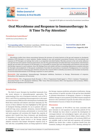 Page 1 of 3
Oral Microbiome and Response to Immunotherapy: Is
It Time To Pay Attention?
Purushottam Lamichhane*
LECOM School of Dental Medicine, USA
Introduction
The field of cancer therapies has benefitted immensely from
the recent advances in immunotherapeutic approaches. The
understanding of the role of checkpoint molecules, such as PD-1/
PD-L1, and CTLA-4 in mediating immunosuppression in the tumor
microenvironment (TME) has led to development of antibodies that
block these molecules and enhance anti-tumor immunity [1]. The
success of these inhibitors has been highlighted by FDA approval
of checkpoint blocking antibodies for use in patients with non-
small-cell lung cancer, metastatic melanoma, classical Hodgkin’s
lymphoma, renal cell carcinoma, and metastatic or recurrent head
and neck squamous cell carcinoma [2]. Despite this, majority of
patients don’t benefit from these treatments and identification
of biomarkers of response has been slow. Studies have focused
on understanding the innate barriers or the therapy induced
adaptive resistances that hamper therapeutic response [3,4]. In
line with that, susceptibility factors are being explored to inform
the therapy response prediction and patient stratification. Among
many, presence of specific microbes in the gut has been identified
as potential determinant of therapeutic response to checkpoint
inhibitor therapy in cancer patients [5-8]. What remains unexplored
however is the contribution of specific microbes of the oral cavity in
determination of success or failure of such therapies.
Discussion
High expression of PD-1/PD-L1 has been associated with
poor outcomes in oral squamous cell carcinoma patients [9-11].
PD-1 blockade has been shown to prevent the development of
carcinogen-induced oral premalignant legions and prevent the
malignant transformation [12,13]. While clinical studies of PD-1
blockade exclusively on oral squamous cell carcinoma (OSCC) are
not available, study on head and neck squamous cell carcinoma
(HNSCC) has shown that a subset of patients benefit from this
treatment; leading to the approval of PD-1 blocking antibody for
*Corresponding author: Purushottam Lamichhane, LECOM School of Dental Medicine.
4800 Lakewood Ranch Blvd, Bradenton, FL 34211, USA.
Received Date: July 23, 2018
Published Date: August 06, 2018
ISSN: 2641-1962 DOI: 10.33552/OJDOH.2018.01.000501
Online Journal of
Dentistry & Oral Health
Mini Review Copyright © All rights are reserved by Purushottam Lamichhane
Abstract
Microbiome studies have shown associations between the presence of certain bacteria in the gut and response to checkpoint
inhibition (CPI) therapies in cancer patients. Studies looking at any such potential associations between oral microbiome and
response to CPI therapies are lacking. Oral cavity is an important microbial habitat. Microbes present in the oral cavity influence
not only the local and systemic immune homeostasis; but also the gastrointestinal microbial diversity. If associations exist between
specific gut microbes and response to CPI therapies, it is reasonable to assume that such relationships exist between oral microbes
and therapy response in cancer patients. Since the findings from such studies will have resounding implications on patient selection
for therapies and prophylactic or therapeutic modulation of microbes for prevention or treatment of malignancies; it is crucial that
dental and oral research community pays attention and joins this research effort to identify associations and elucidate mechanisms
of oral microbial determinants of CPI therapy responses in cancer patients.
Keywords: Oral microbiome; Immunotherapy; Checkpoint inhibition; Resistance to therapy; Determinants of response;
Biomarkers; Oral squamous cell carcinoma
Abbreviations: PD-1: Programmed Death Receptor 1; PD-L1: Programmed Death-Ligand 1; CTLA-4: Cytotoxic T-lymphocyte-
Associated Protein 4; CPI: Checkpoint Inhibition; TME: Tumor Microenvironment; OSCC: Oral Squamous Cell Carcinoma; HNSCC:
Head and Neck Squamous Cell Carcinoma
This work is licensed under Creative Commons Attribution 4.0 License OJDOH.MS.ID.000501.
 
