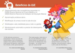 Beneficios da OJE
“A OjE estimula os alunos a
pesquisarem. Alunos que não são
acostumados a irem na biblioteca
acabam indo, pedindo orientações,
onde buscar tal assunto, onde buscar
tal conteúdo, então ajuda bastante.”
M.J., Escola Lions Antônio Moreno –
Recife/PE
"Na nossa equipe, cada aluno é
de uma sala diferente. A gente
tentou buscar os melhores, os
que tavam se destacando mais
nos jogos... eu conheci ele, o
Igor, por causa da OjE”
F.E., Escola Dom Henrique Ruth –
Cruzeiro do Sul/Acre
“A nossa relação com certeza
melhorou... o professor não fica só
'eu repasso o conteúdo'... Eles
sempre tiravam as dúvidas nos
enigmas, nos procuravam, a gente
ia até a sala de informática...”
A.P., Escola Ministro Marcos Freyre –
Cabrobó/PE
Desenvolvimento das competências requeridas no
ENEM (Exame Nacional do Ensino Médio) e no
SAEB (Sistema Nacional de Avaliação da Educação Básica)
Aproximação professor-aluno
Modiﬁcação do arranjo social na sala de aula
Mobilização e alta visibilidade para a rede e a gestão
Monitoramento automático e preciso do desempenho
das escolas.
 