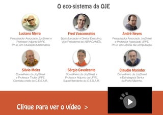 O eco-sistema da OJE
André NevesLuciano Meira Fred Vasconcelos
Claudio MarinhoSilvio Meira Sérgio Cavalcante
Clique para ver o vídeo >
Pesquisador Associado JoyStreet e
Professor Adjunto UFPE.
Ph.D. em Educação Matemática
Sócio fundador e Diretor Executivo.
Vice-Presidente da ABRAGAMES.
Pesquisador Associado JoyStreet
e Professor Associado UFPE.
Ph.D. em Ciência da Computação.
Conselheiro da JoyStreet
e Professor Titular UFPE.
Cientista-chefe do C.E.S.A.R.
Conselheiro da JoyStreet
e Estrategista Senior
da Porto Marinho.
Conselheiro da JoyStreet e
Professor Adjunto da UFPE.
Superintendente do C.E.S.A.R.
 
