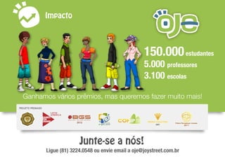 Impacto
150.000estudantes
5.000 professores
3.100 escolas
Ganhamos vários prêmios, mas queremos fazer muito mais!
Junte-se a nós!
Ligue (81) 3224.0548 ou envie email a oje@joystreet.com.br
 